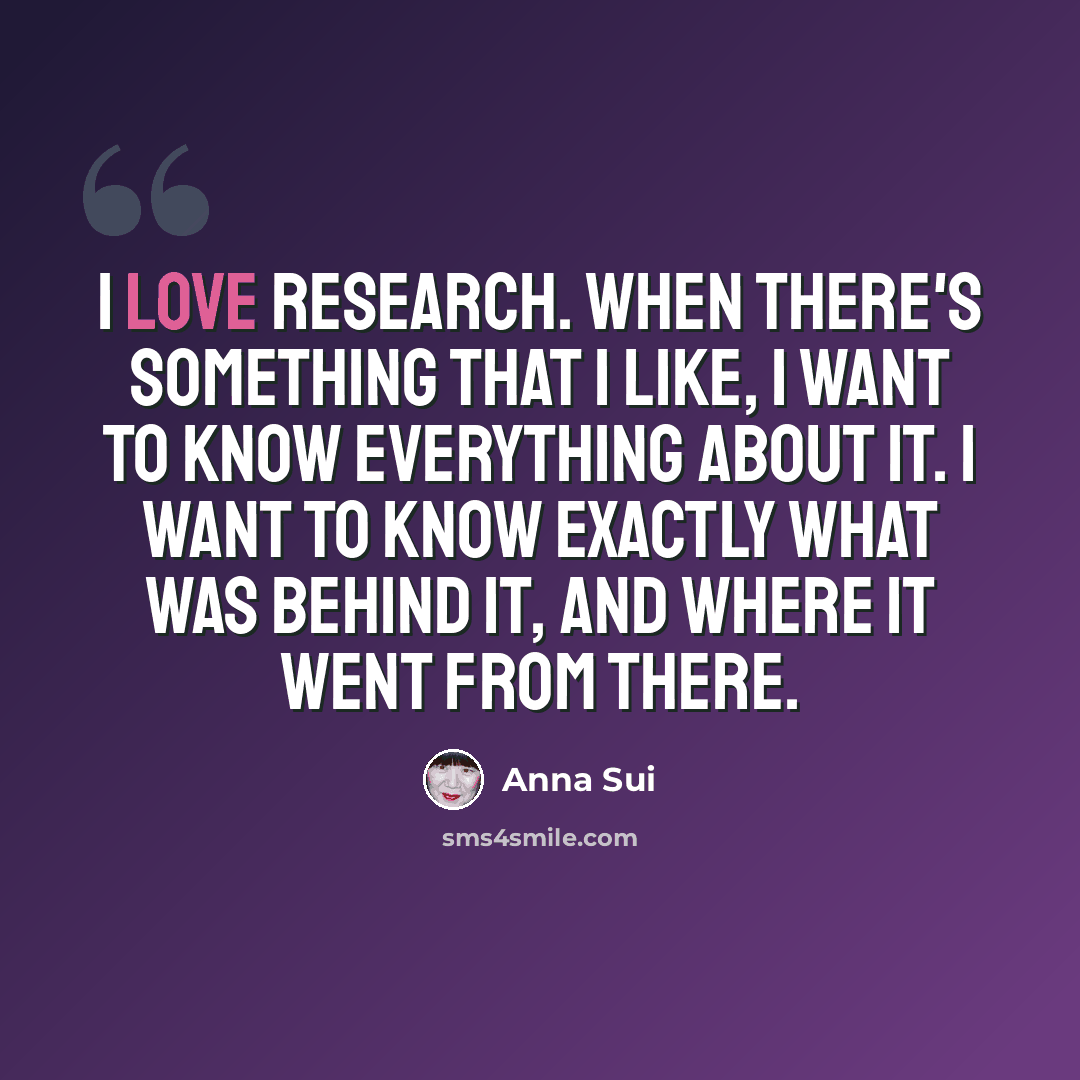 “I love research. When there's something that I like, I want to know everything about it. I want to know exactly what was behind it, and where it went from there.” quote by Anna Sui