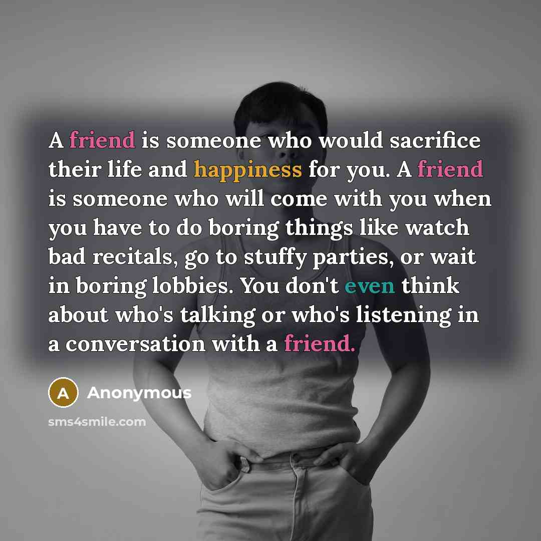 “A friend is someone who would sacrifice their life and happiness for you. A friend is someone who will come with you when you have to do boring things like watch bad recitals, go to stuffy parties, or wait in boring lobbies. You don't even think about who's talking or who's listening in a…” quote by Anonymous