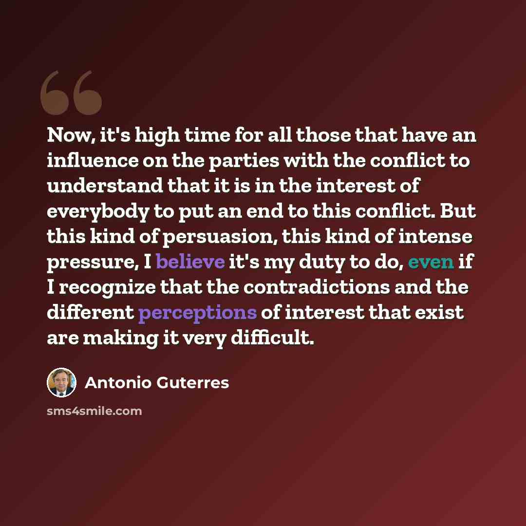 “Now, it's high time for all those that have an influence on the parties with the conflict to understand that it is in the interest of everybody to put an end to this conflict. But this kind of persuasion, this kind of intense pressure, I believe it's my duty to do, even if I recognize that the…” quote by Antonio Guterres