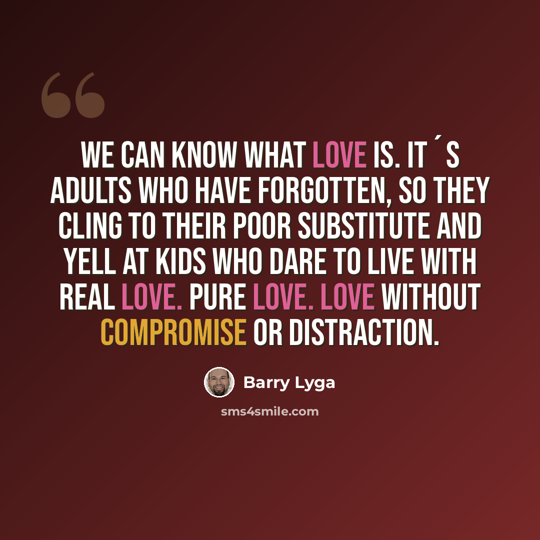 “We can know what love is. It´s adults who have forgotten, so they cling to their poor substitute and yell at kids who dare to live with real love. Pure Love. Love without compromise or distraction.” quote by Barry Lyga