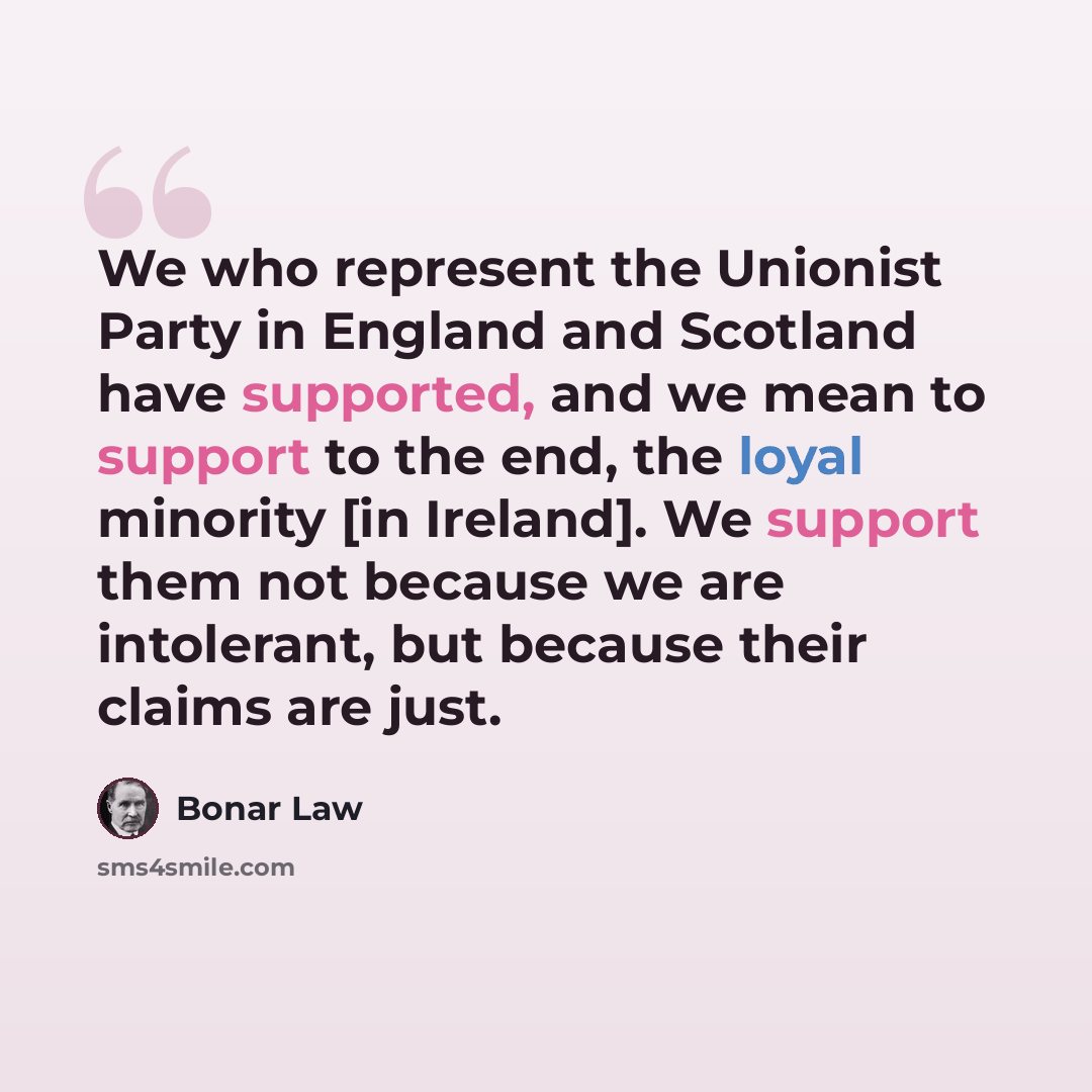 “We who represent the Unionist Party in England and Scotland have supported, and we mean to support to the end, the loyal minority [in Ireland]. We support them not because we are intolerant, but because their claims are just.” quote by Bonar Law