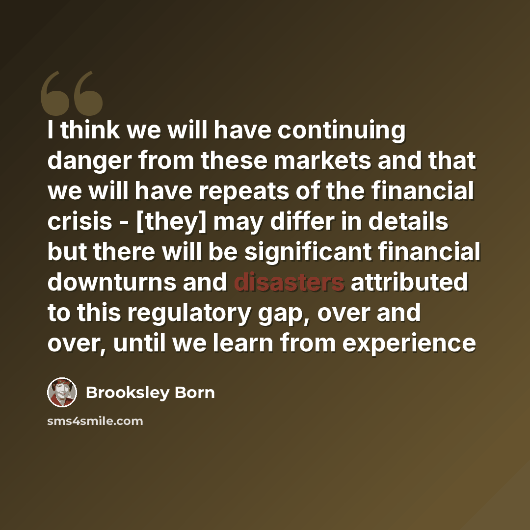 “I think we will have continuing danger from these markets and that we will have repeats of the financial crisis - [they] may differ in details but there will be significant financial downturns and disasters attributed to this regulatory gap, over and over, until we learn from experience” quote by Brooksley Born