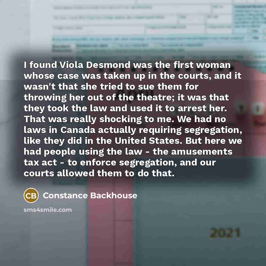 “I found Viola Desmond was the first woman whose case was taken up in the courts, and it wasn't that she tried to sue them for throwing her out of the theatre; it was that they took the law and used it to arrest her. That was really shocking to me. We had no laws in Canada actually requiring…” quote by Constance Backhouse