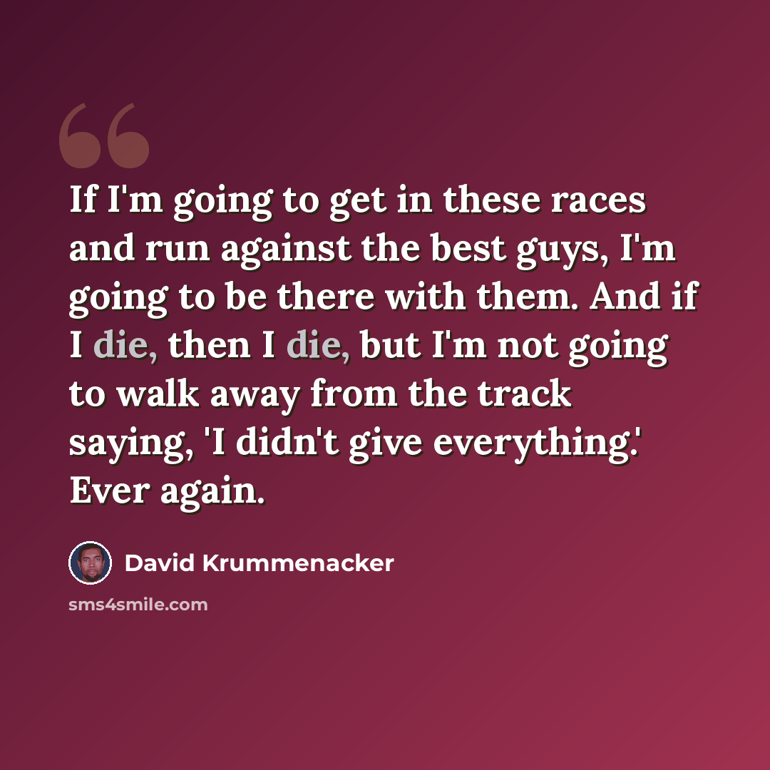 “If I'm going to get in these races and run against the best guys, I'm going to be there with them. And if I die, then I die, but I'm not going to walk away from the track saying, 'I didn't give everything.' Ever again.” quote by David Krummenacker