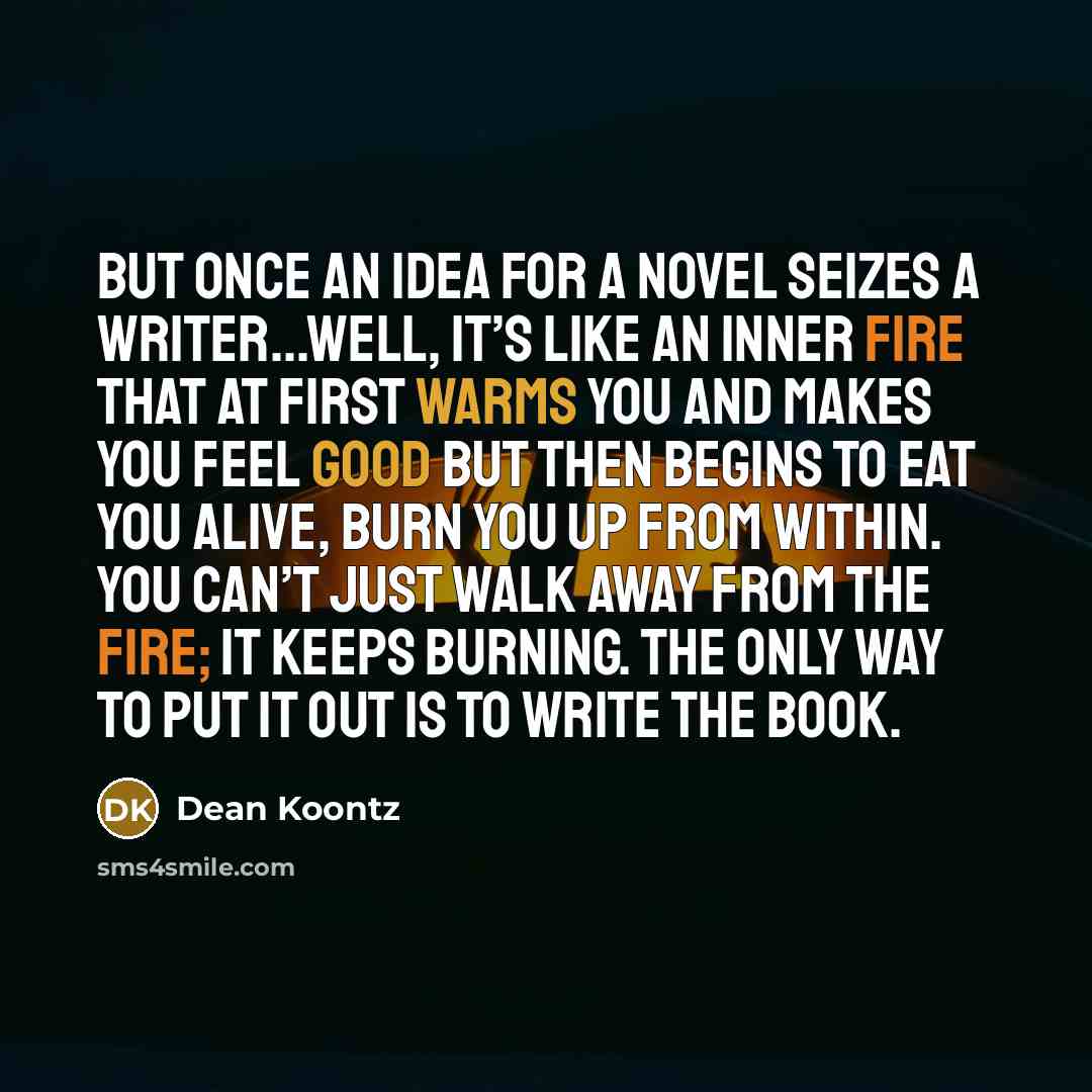 “But once an idea for a novel seizes a writer...well, it’s like an inner fire that at first warms you and makes you feel good but then begins to eat you alive, burn you up from within. You can’t just walk away from the fire; it keeps burning. The only way to put it out is to write the book.” quote by Dean Koontz