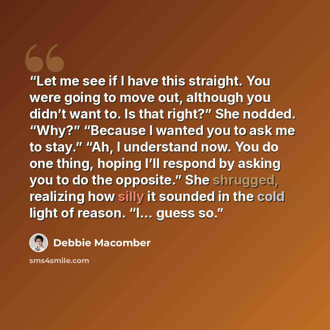 “Let me see if I have this straight. You were going to move out, although you didn’t want to. Is that right?” She nodded. “Why?” “Because I wanted you to ask me to stay.” “Ah, I understand now. You do one thing, hoping I’ll respond by asking you to do the opposite.” She shrugged, realizing how…” quote by Debbie Macomber