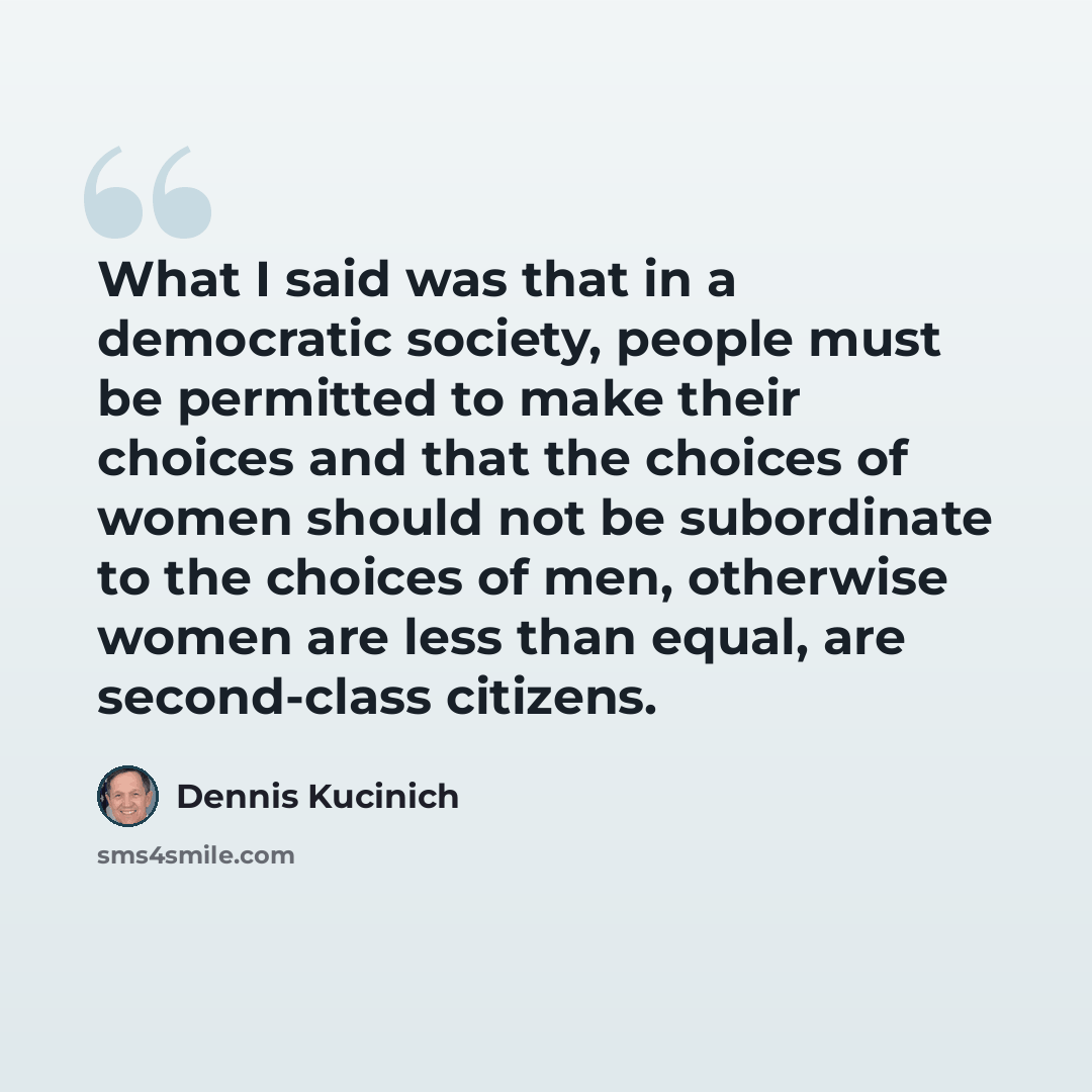 “What I said was that in a democratic society, people must be permitted to make their choices and that the choices of women should not be subordinate to the choices of men, otherwise women are less than equal, are second-class citizens.” quote by Dennis Kucinich