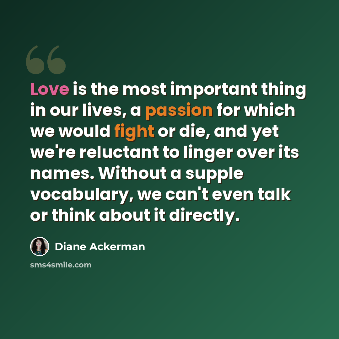 “Love is the most important thing in our lives, a passion for which we would fight or die, and yet we're reluctant to linger over its names. Without a supple vocabulary, we can't even talk or think about it directly.” quote by Diane Ackerman