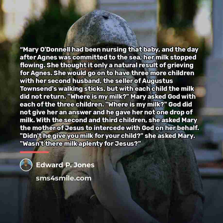 “Mary O'Donnell had been nursing that baby, and the day after Agnes was committed to the sea, her milk stopped flowing. She thought it only a natural result of grieving for Agnes. She would go on to have three more children with her second husband, the seller of Augustus Townsend's walking sticks…” quote by Edward P. Jones
