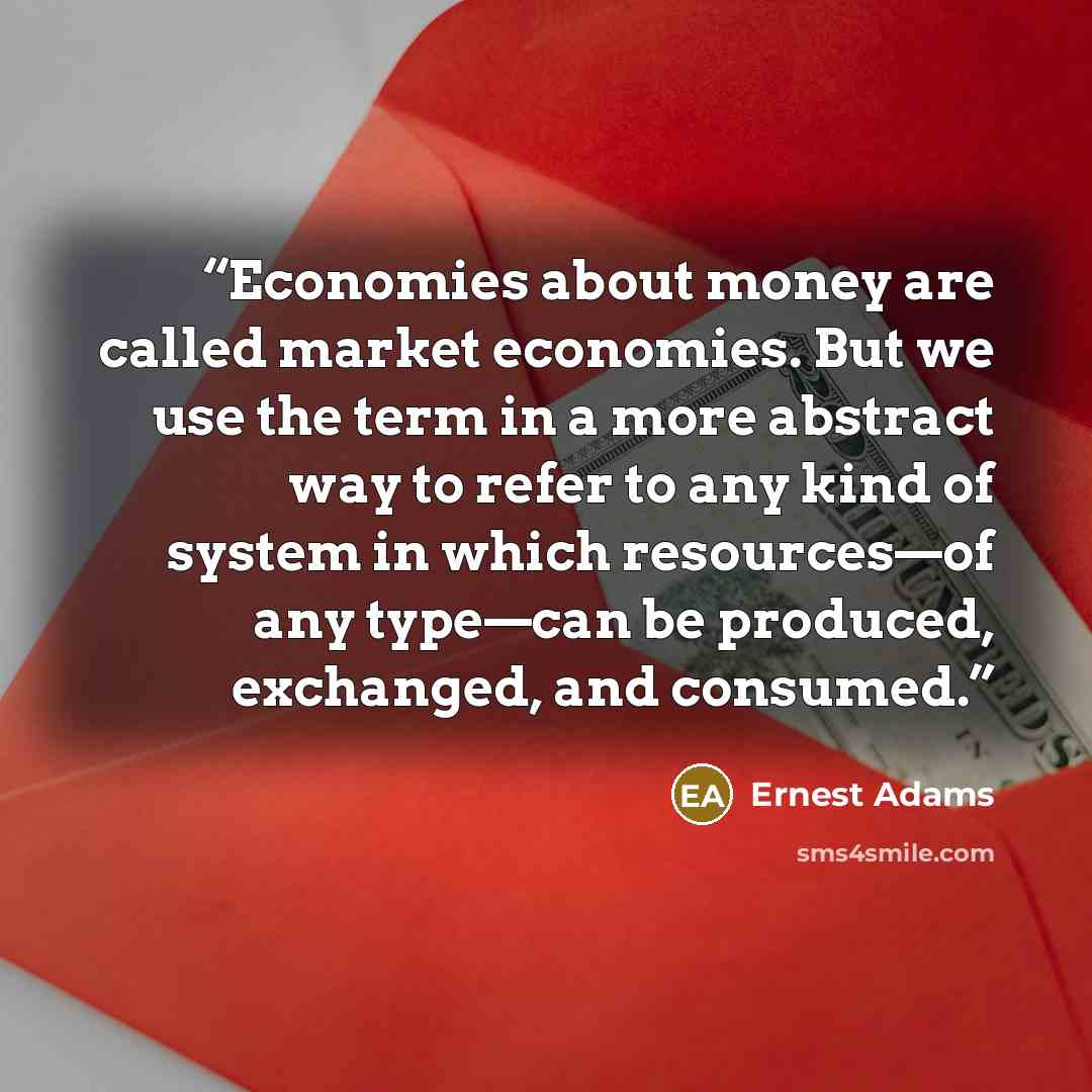“Economies about money are called market economies. But we use the term in a more abstract way to refer to any kind of system in which resources—of any type—can be produced, exchanged, and consumed.” quote by Ernest Adams
