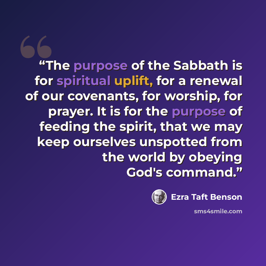 “The purpose of the Sabbath is for spiritual uplift, for a renewal of our covenants, for worship, for prayer. It is for the purpose of feeding the spirit, that we may keep ourselves unspotted from the world by obeying God's command.” quote by Ezra Taft Benson