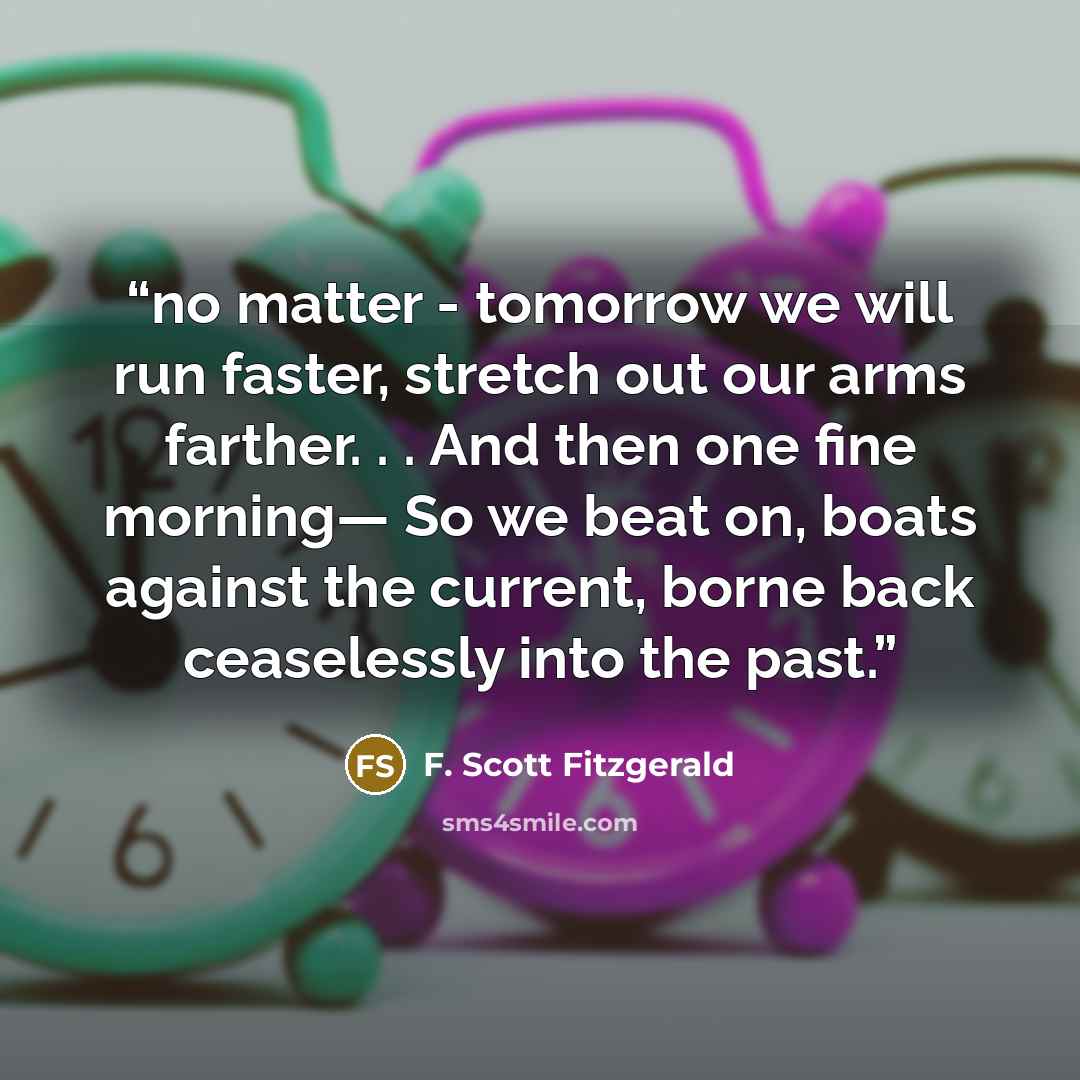 “no matter - tomorrow we will run faster, stretch out our arms farther. . . And then one fine morning— So we beat on, boats against the current, borne back ceaselessly into the past.” quote by F. Scott Fitzgerald