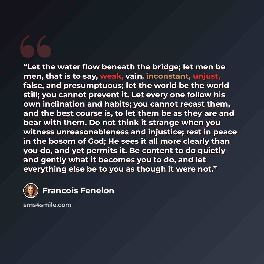 “Let the water flow beneath the bridge; let men be men, that is to say, weak, vain, inconstant, unjust, false, and presumptuous; let the world be the world still; you cannot prevent it. Let every one follow his own inclination and habits; you cannot recast them, and the best course is, to let them…” quote by François Fénelon