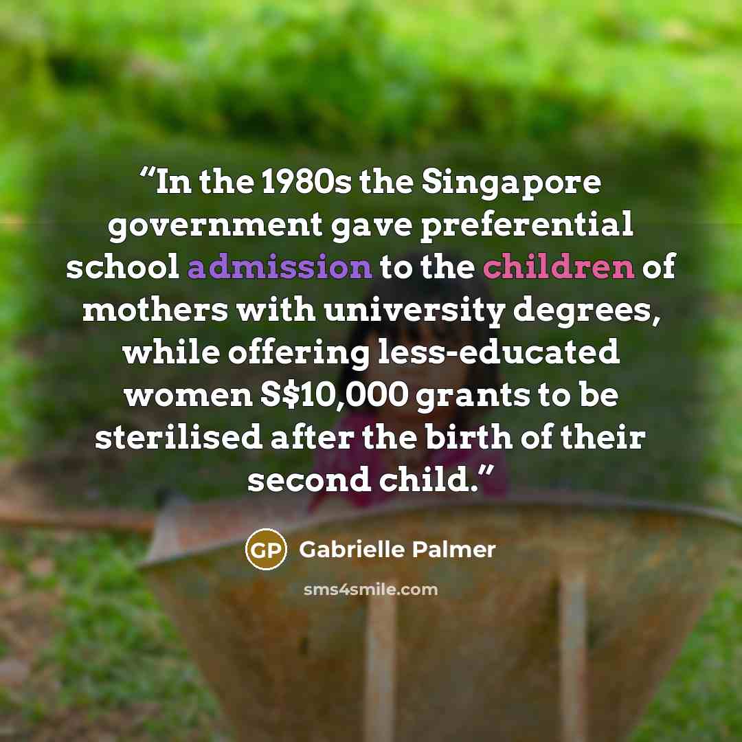 “In the 1980s the Singapore government gave preferential school admission to the children of mothers with university degrees, while offering less-educated women S$10,000 grants to be sterilised after the birth of their second child.” quote by Gabrielle Palmer