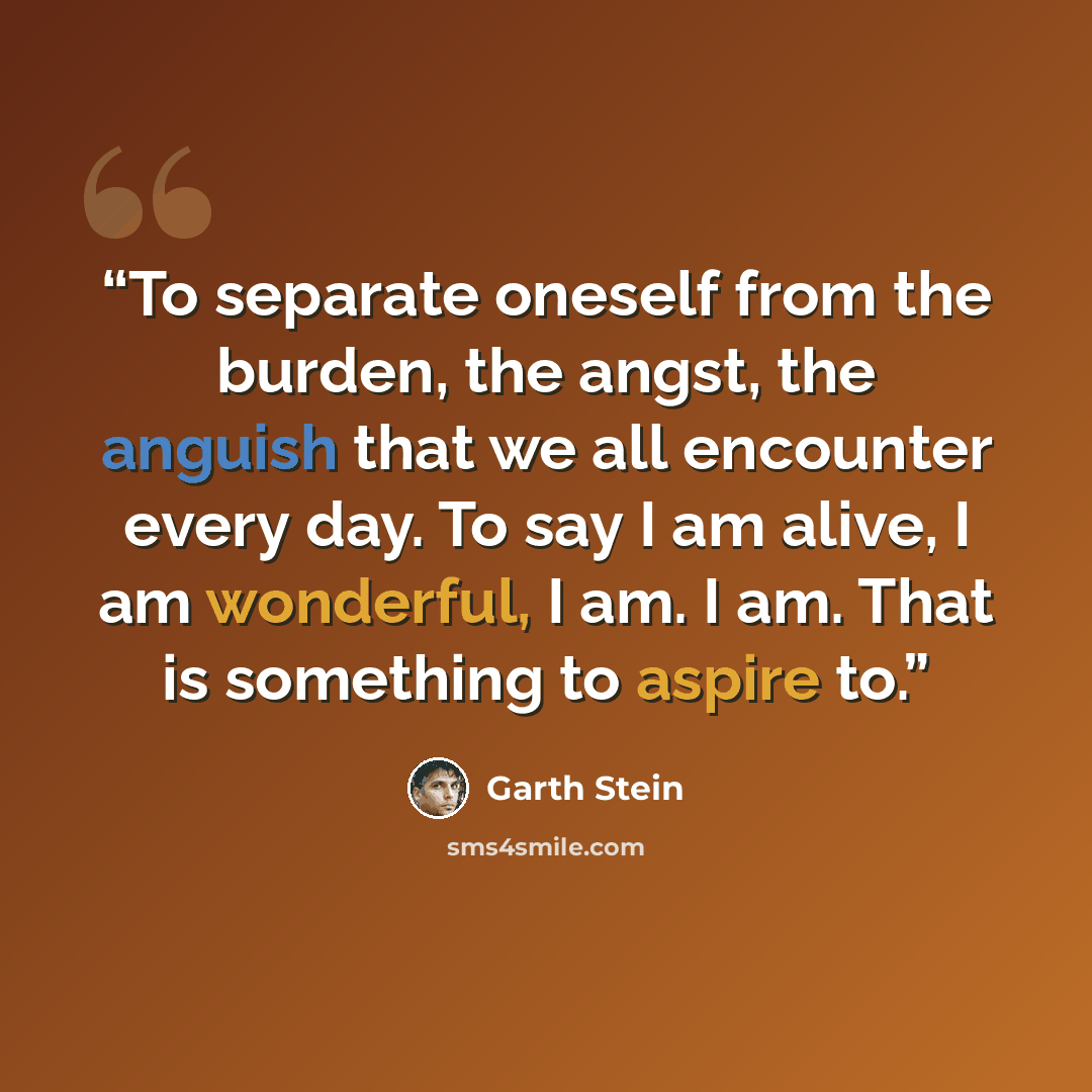 “To separate oneself from the burden, the angst, the anguish that we all encounter every day. To say I am alive, I am wonderful, I am. I am. That is something to aspire to.” quote by Garth Stein