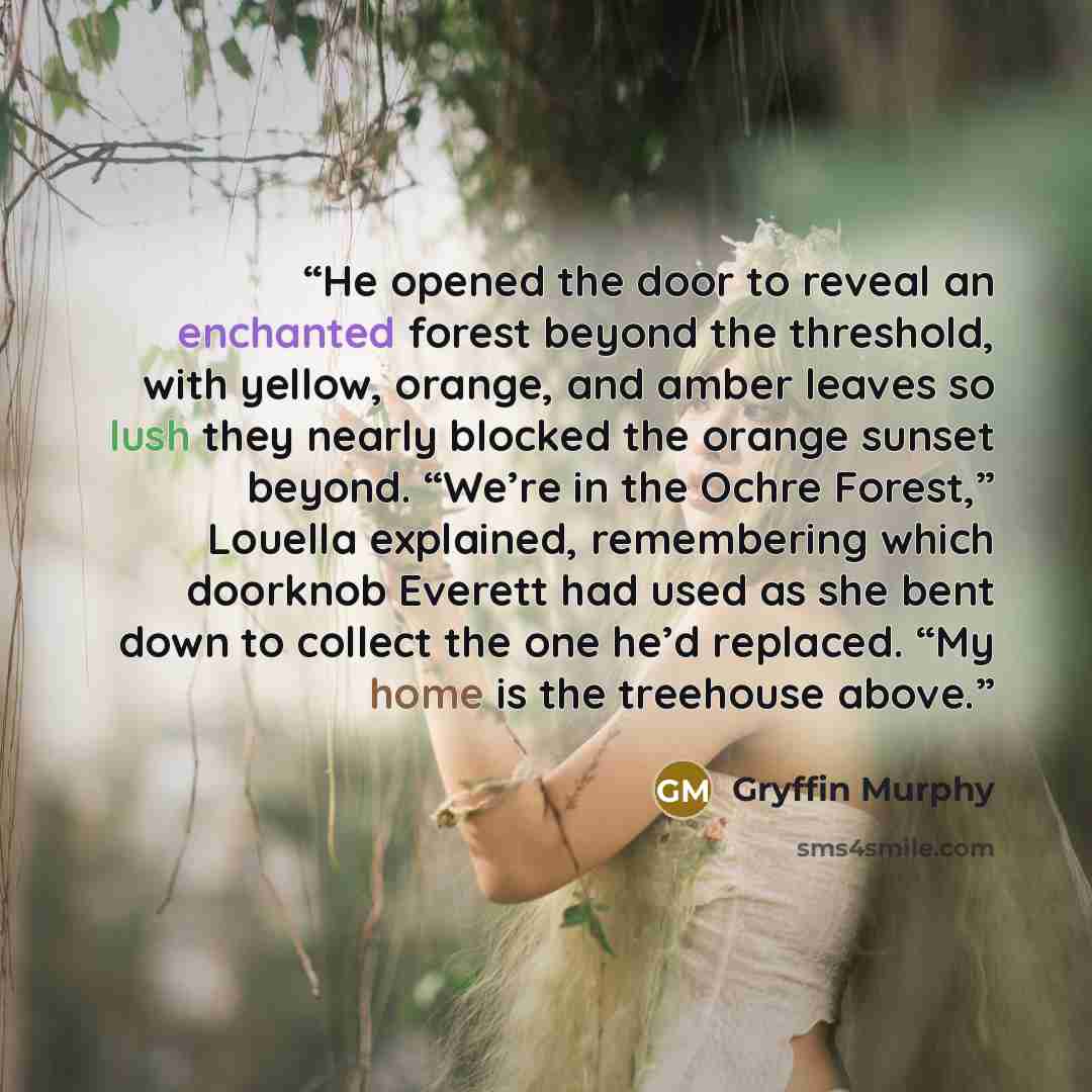“He opened the door to reveal an enchanted forest beyond the threshold, with yellow, orange, and amber leaves so lush they nearly blocked the orange sunset beyond. “We’re in the Ochre Forest,” Louella explained, remembering which doorknob Everett had used as she bent down to collect the one he’d…” quote by Gryffin Murphy