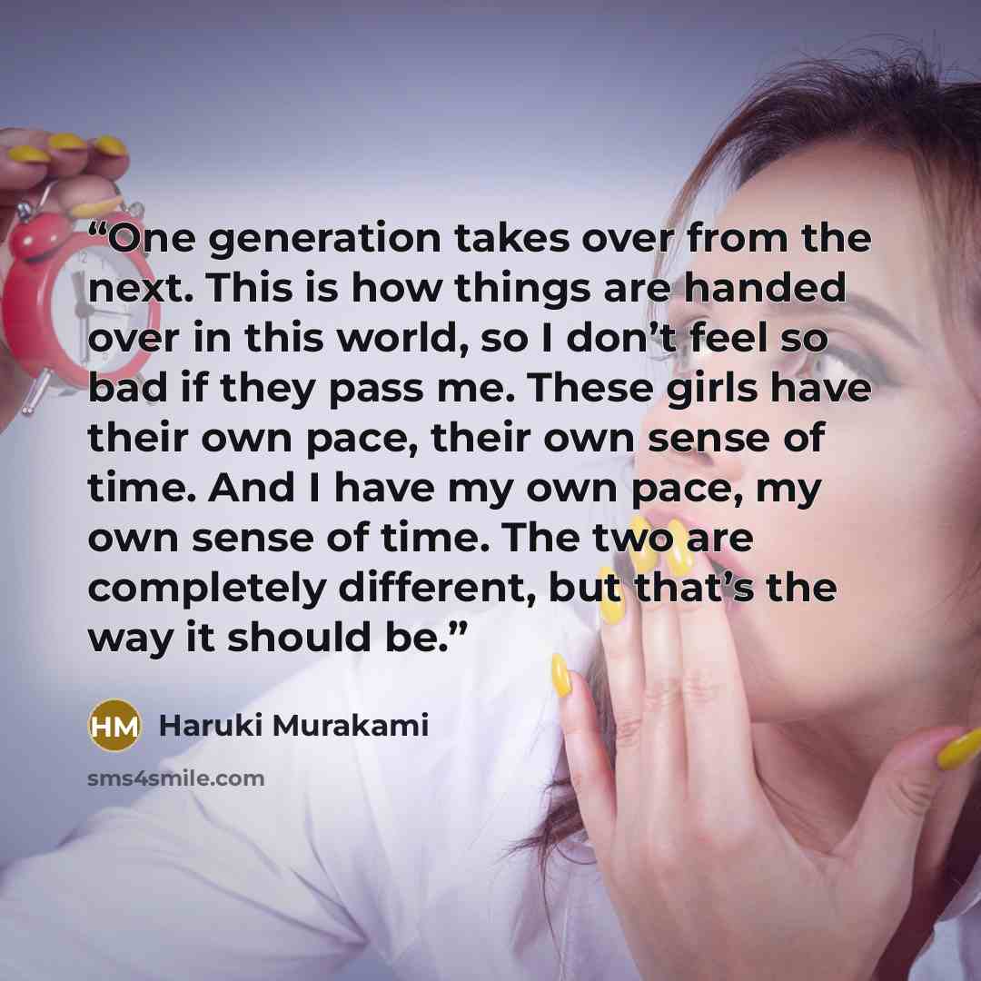 “One generation takes over from the next. This is how things are handed over in this world, so I don’t feel so bad if they pass me. These girls have their own pace, their own sense of time. And I have my own pace, my own sense of time. The two are completely different, but that’s the way it should…” quote by Haruki Murakami