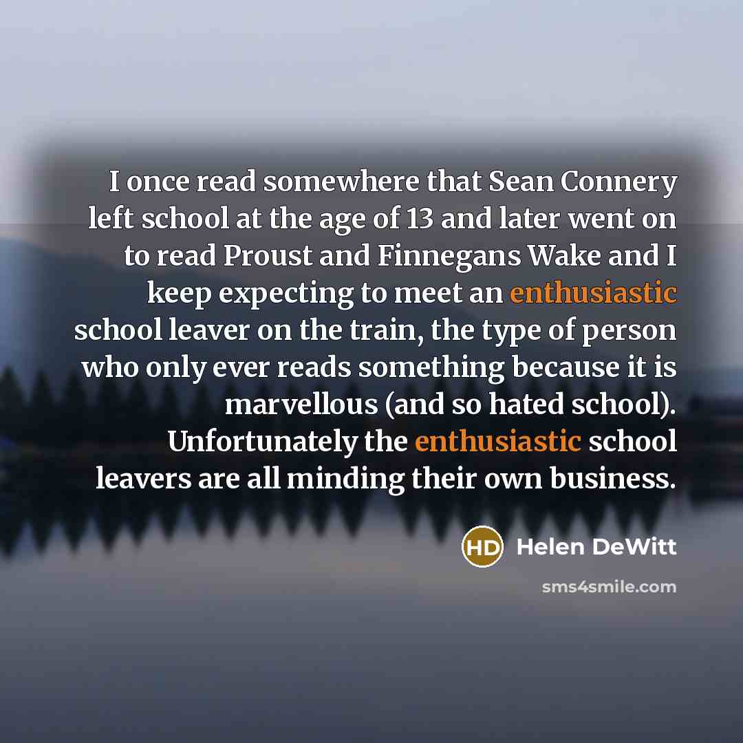 “I once read somewhere that Sean Connery left school at the age of 13 and later went on to read Proust and Finnegans Wake and I keep expecting to meet an enthusiastic school leaver on the train, the type of person who only ever reads something because it is marvellous (and so hated school)…” quote by Helen DeWitt
