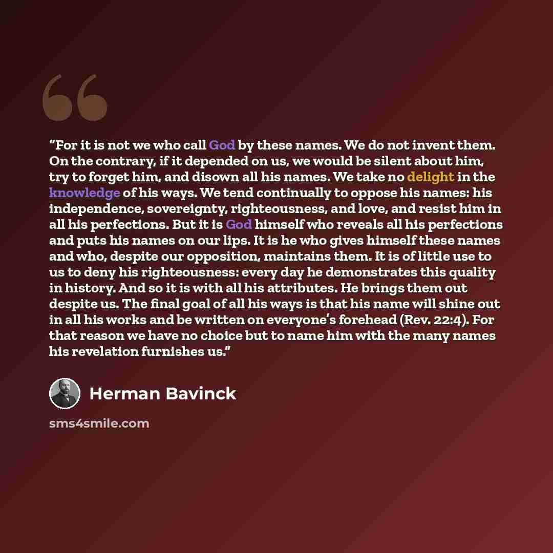 “For it is not we who call God by these names. We do not invent them. On the contrary, if it depended on us, we would be silent about him, try to forget him, and disown all his names. We take no delight in the knowledge of his ways. We tend continually to oppose his names: his independence…” quote by Herman Bavinck