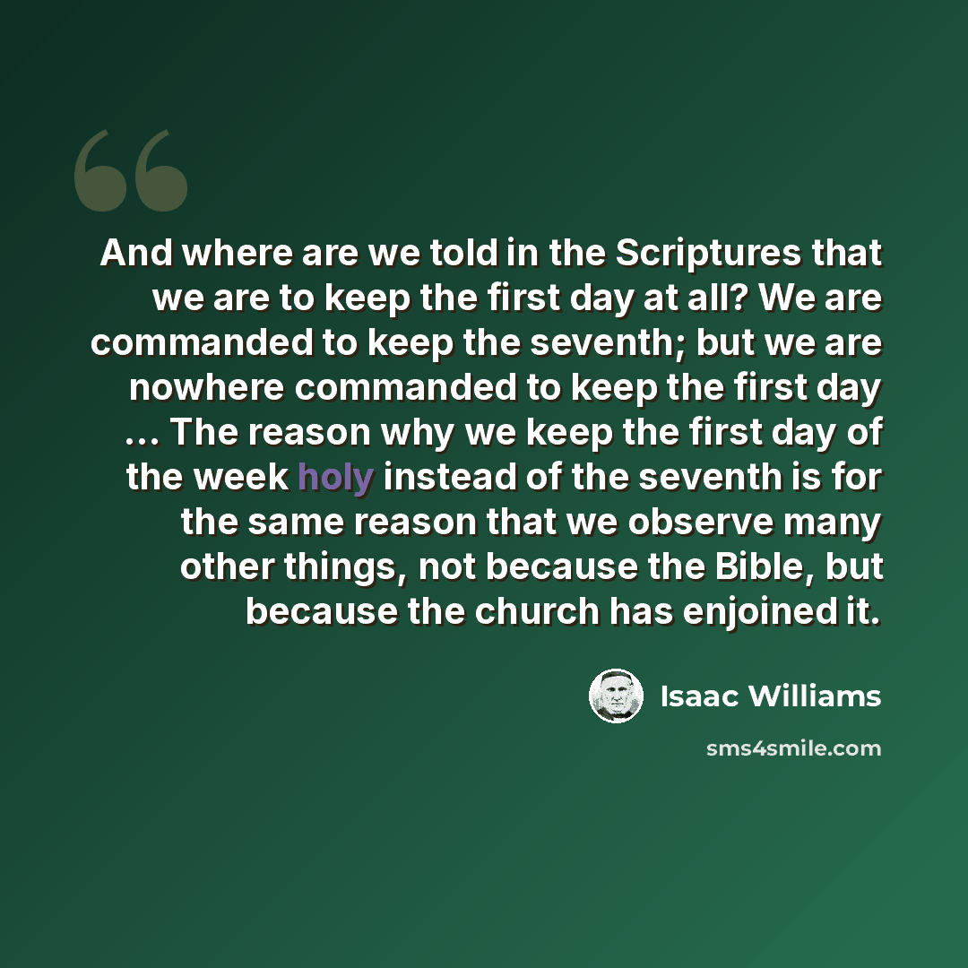 “And where are we told in the Scriptures that we are to keep the first day at all? We are commanded to keep the seventh; but we are nowhere commanded to keep the first day … The reason why we keep the first day of the week holy instead of the seventh is for the same reason that we observe many…” quote by Isaac Williams
