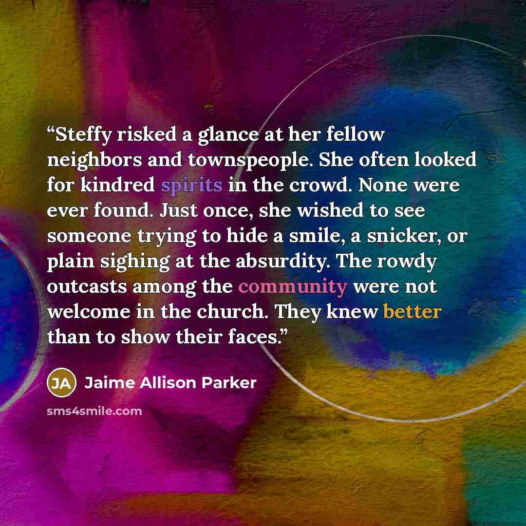 “Steffy risked a glance at her fellow neighbors and townspeople. She often looked for kindred spirits in the crowd. None were ever found. Just once, she wished to see someone trying to hide a smile, a snicker, or plain sighing at the absurdity. The rowdy outcasts among the community were not…” quote by Jaime Allison Parker
