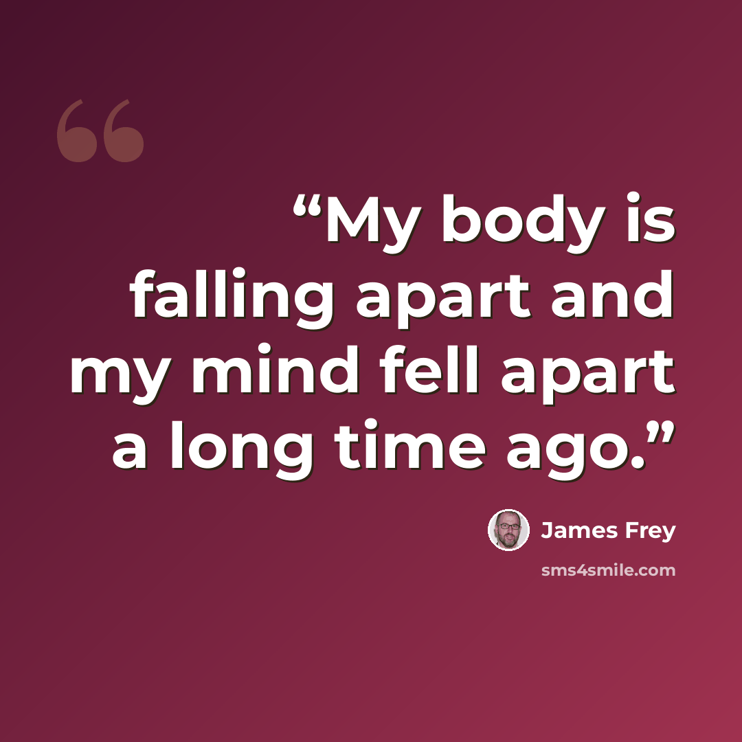 “My body is falling apart and my mind fell apart a long time ago.” quote by James Frey