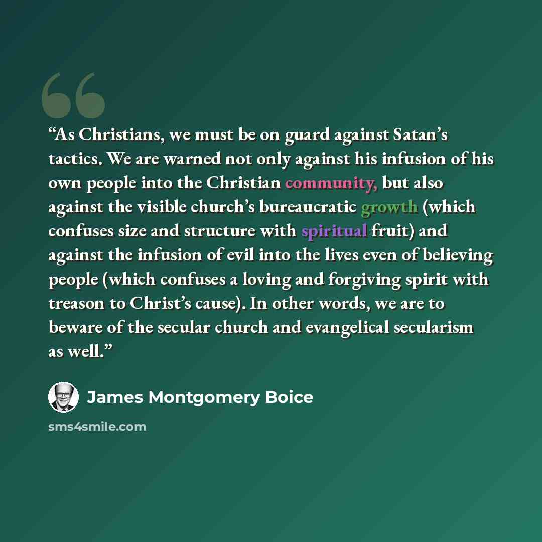 “As Christians, we must be on guard against Satan’s tactics. We are warned not only against his infusion of his own people into the Christian community, but also against the visible church’s bureaucratic growth (which confuses size and structure with spiritual fruit) and against the infusion of…” quote by James Montgomery Boice