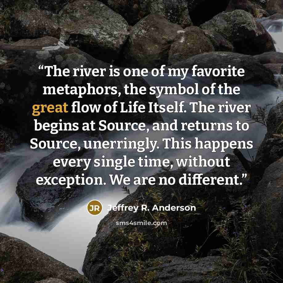 “The river is one of my favorite metaphors, the symbol of the great flow of Life Itself. The river begins at Source, and returns to Source, unerringly. This happens every single time, without exception. We are no different.” quote by Jeffrey R. Anderson