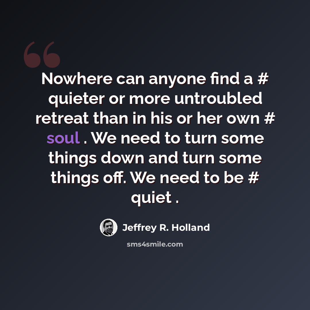“Nowhere can anyone find a # quieter or more untroubled retreat than in his or her own # soul . We need to turn some things down and turn some things off. We need to be # quiet .” quote by Jeffrey R. Holland