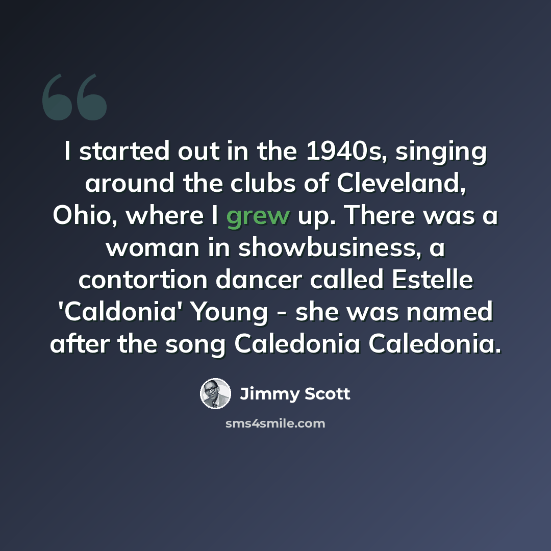 “I started out in the 1940s, singing around the clubs of Cleveland, Ohio, where I grew up. There was a woman in showbusiness, a contortion dancer called Estelle 'Caldonia' Young - she was named after the song Caledonia Caledonia.” quote by Jimmy Scott