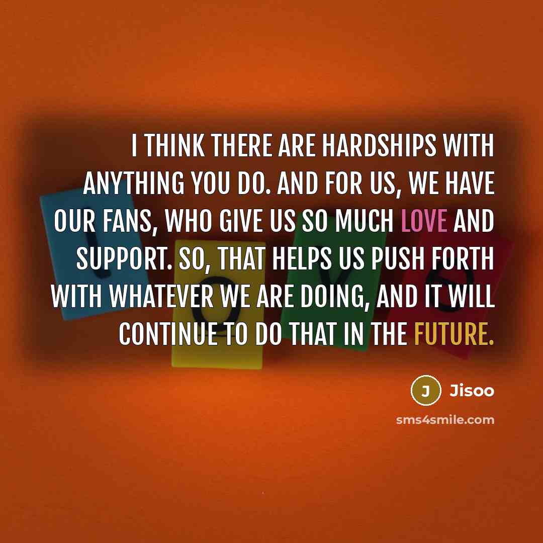 “I think there are hardships with anything you do. And for us, we have our fans, who give us so much love and support. So, that helps us push forth with whatever we are doing, and it will continue to do that in the future.” quote by Jisoo