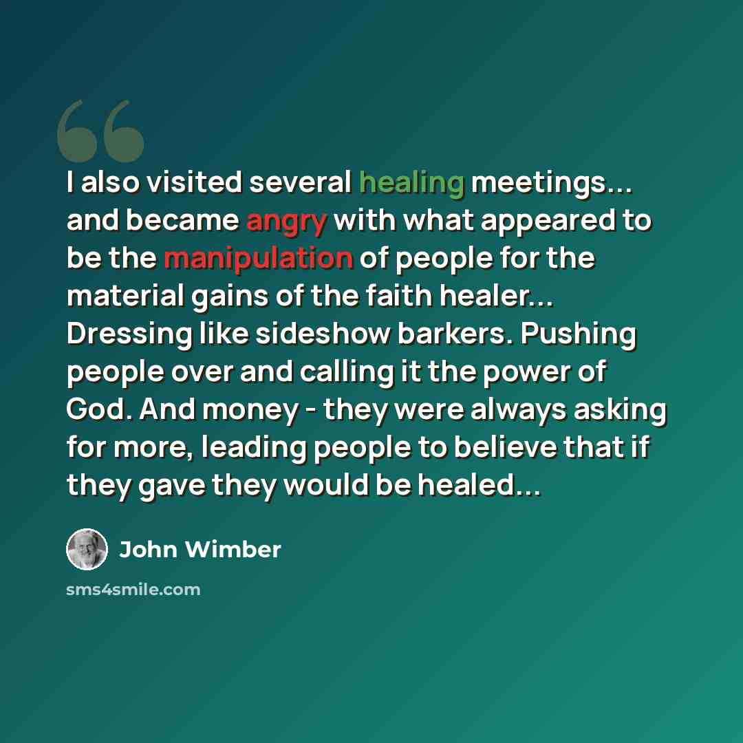 “I also visited several healing meetings... and became angry with what appeared to be the manipulation of people for the material gains of the faith healer... Dressing like sideshow barkers. Pushing people over and calling it the power of God. And money - they were always asking for more, leading…” quote by John Wimber