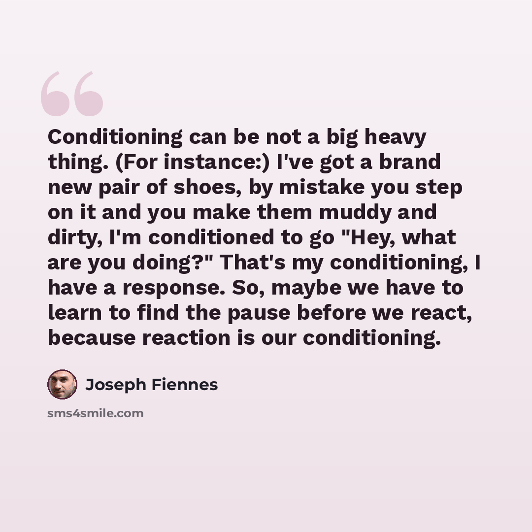 “Conditioning can be not a big heavy thing. (For instance:) I've got a brand new pair of shoes, by mistake you step on it and you make them muddy and dirty, I'm conditioned to go "Hey, what are you doing?" That's my conditioning, I have a response. So, maybe we have to learn to find the pause…” quote by Joseph Fiennes