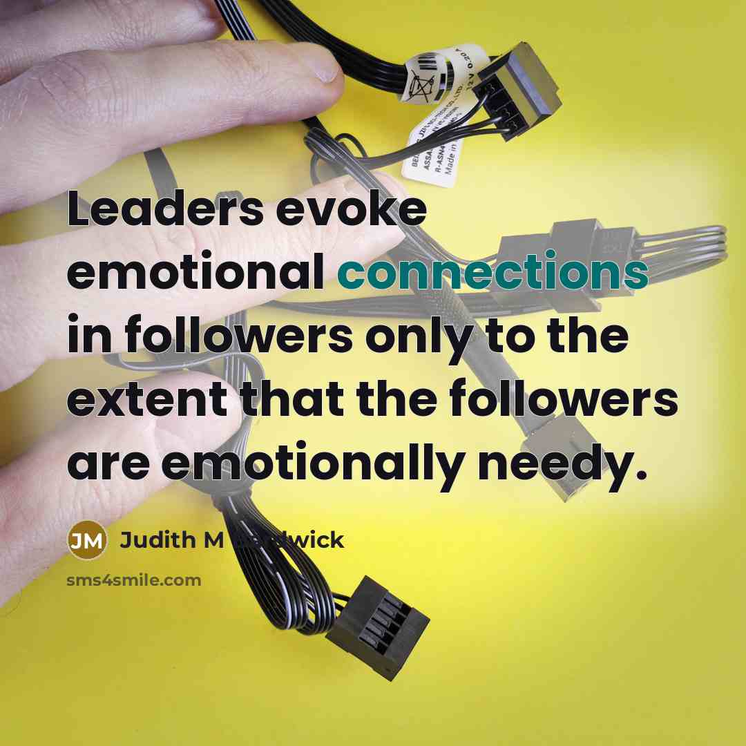 “Leaders evoke emotional connections in followers only to the extent that the followers are emotionally needy.” quote by Judith M Bardwick