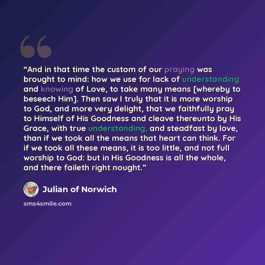 “And in that time the custom of our praying was brought to mind: how we use for lack of understanding and knowing of Love, to take many means [whereby to beseech Him]. Then saw I truly that it is more worship to God, and more very delight, that we faithfully pray to Himself of His Goodness and…” quote by Julian of Norwich