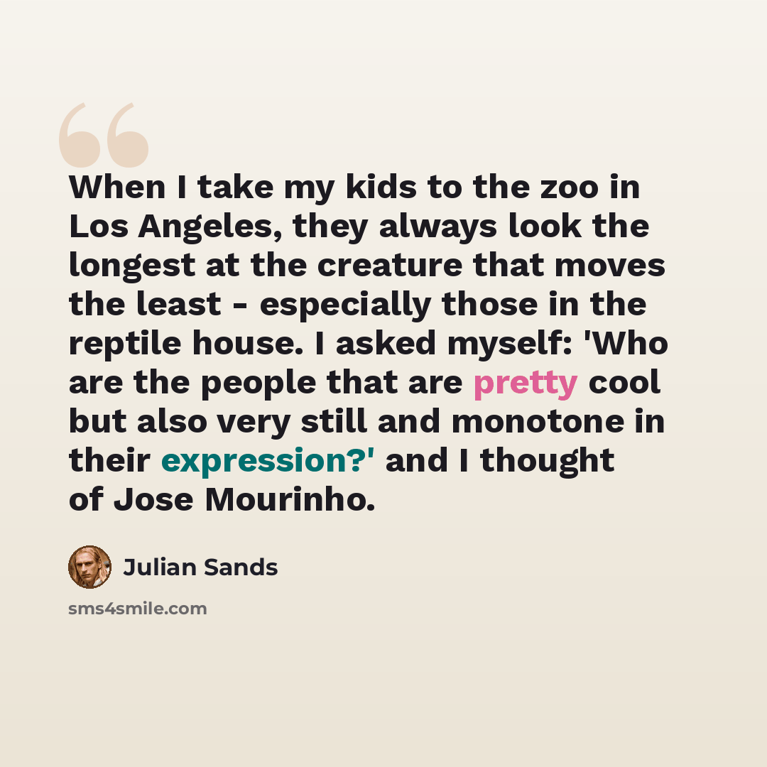 “When I take my kids to the zoo in Los Angeles, they always look the longest at the creature that moves the least - especially those in the reptile house. I asked myself: 'Who are the people that are pretty cool but also very still and monotone in their expression?' and I thought of Jose Mourinho.” quote by Julian Sands