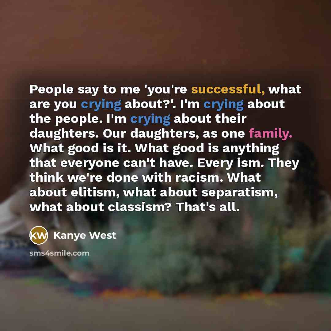 “People say to me 'you're successful, what are you crying about?'. I'm crying about the people. I'm crying about their daughters. Our daughters, as one family. What good is it. What good is anything that everyone can't have. Every ism. They think we're done with racism. What about elitism, what…” quote by Kanye West