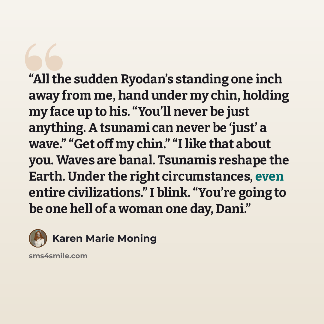 “All the sudden Ryodan’s standing one inch away from me, hand under my chin, holding my face up to his. “You’ll never be just anything. A tsunami can never be ‘just’ a wave.” “Get off my chin.” “I like that about you. Waves are banal. Tsunamis reshape the Earth. Under the right circumstances, even…” quote by Karen Marie Moning