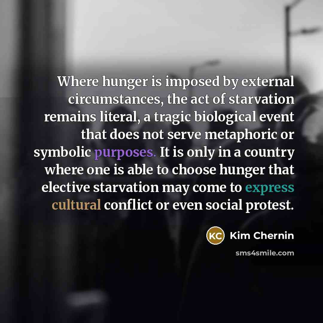 “Where hunger is imposed by external circumstances, the act of starvation remains literal, a tragic biological event that does not serve metaphoric or symbolic purposes. It is only in a country where one is able to choose hunger that elective starvation may come to express cultural conflict or even…” quote by Kim Chernin
