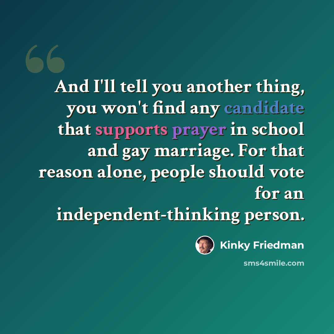 “And I'll tell you another thing, you won't find any candidate that supports prayer in school and gay marriage. For that reason alone, people should vote for an independent-thinking person.” quote by Kinky Friedman
