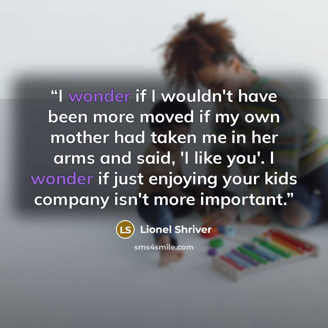 “I wonder if I wouldn't have been more moved if my own mother had taken me in her arms and said, 'I like you'. I wonder if just enjoying your kids company isn't more important.” quote by Lionel Shriver