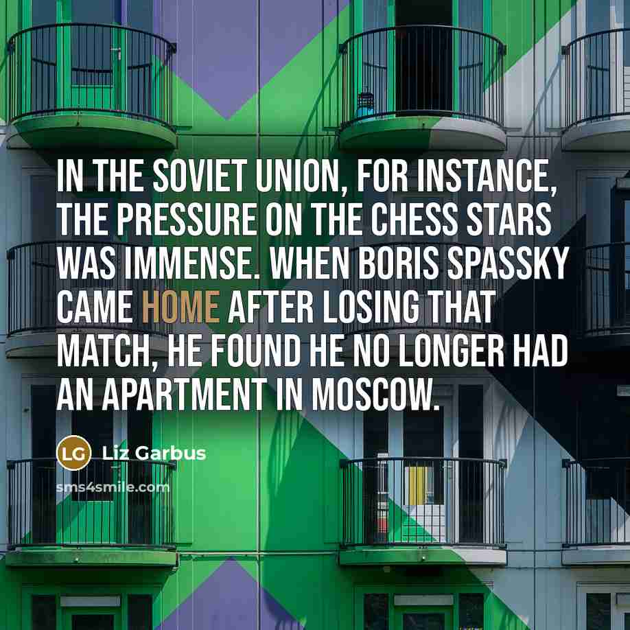 “In the Soviet Union, for instance, the pressure on the chess stars was immense. When Boris Spassky came home after losing that match, he found he no longer had an apartment in Moscow.” quote by Liz Garbus