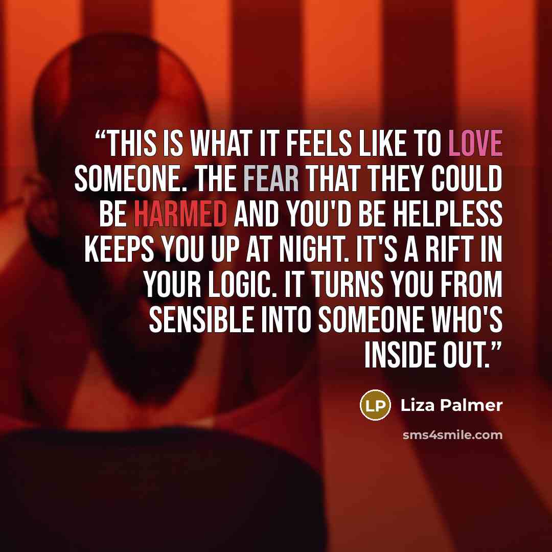 “This is what it feels like to love someone. The fear that they could be harmed and you'd be helpless keeps you up at night. It's a rift in your logic. It turns you from sensible into someone who's inside out.” quote by Liza Palmer