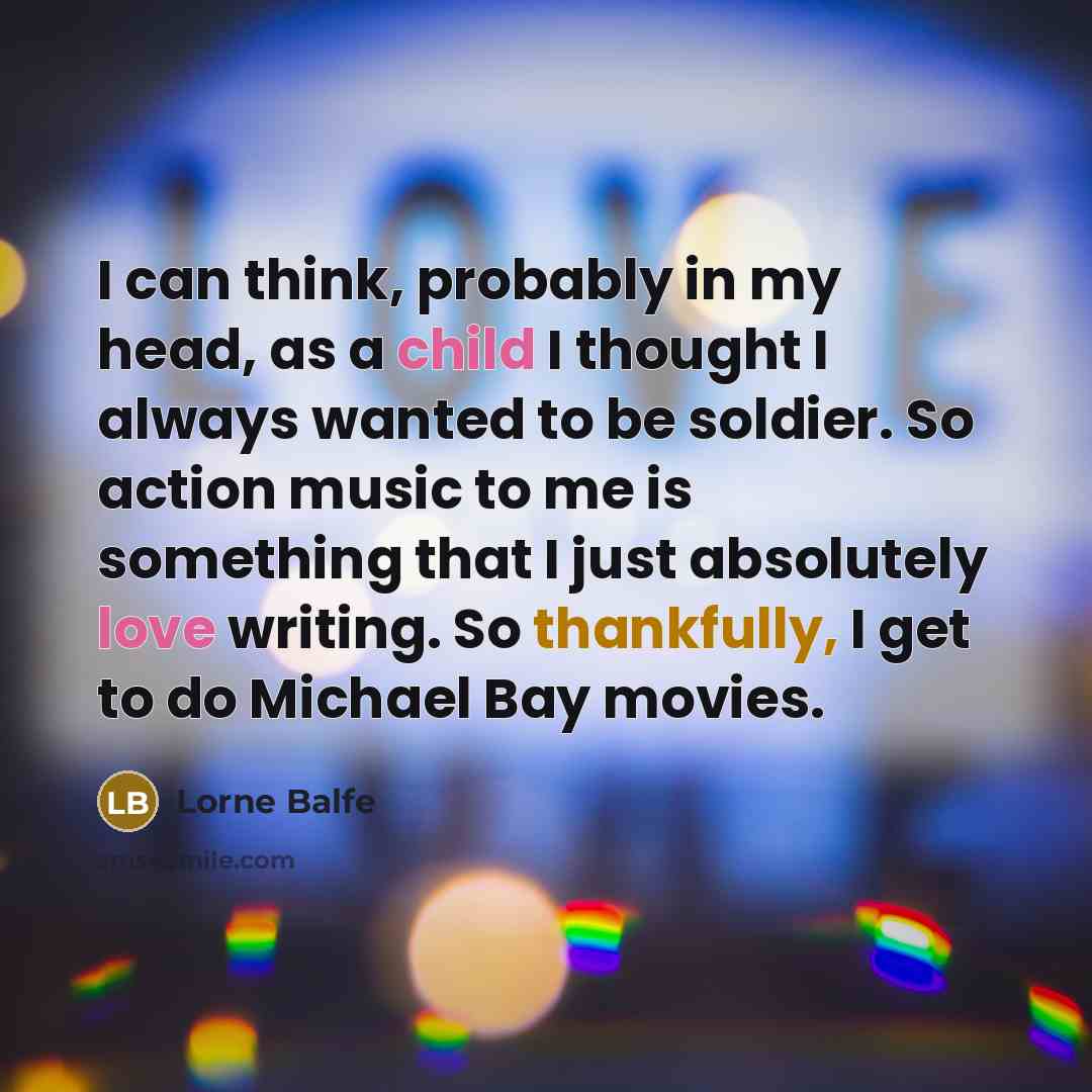 “I can think, probably in my head, as a child I thought I always wanted to be soldier. So action music to me is something that I just absolutely love writing. So thankfully, I get to do Michael Bay movies.” quote by Lorne Balfe