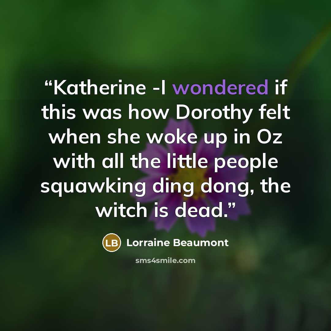 “Katherine -I wondered if this was how Dorothy felt when she woke up in Oz with all the little people squawking ding dong, the witch is dead.” quote by Lorraine Beaumont