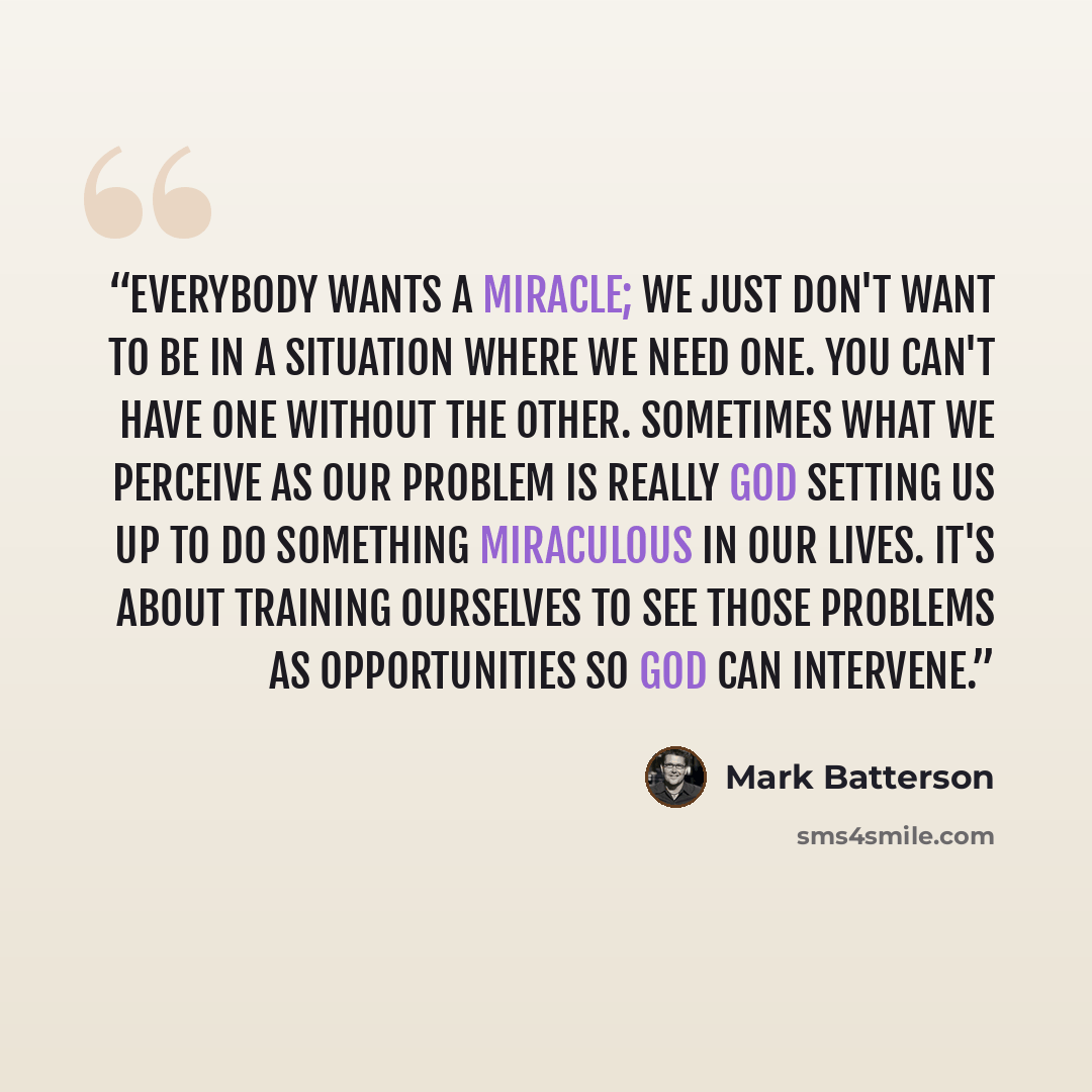 “Everybody wants a miracle; we just don't want to be in a situation where we need one. You can't have one without the other. Sometimes what we perceive as our problem is really God setting us up to do something miraculous in our lives. It's about training ourselves to see those problems as…” quote by Mark Batterson