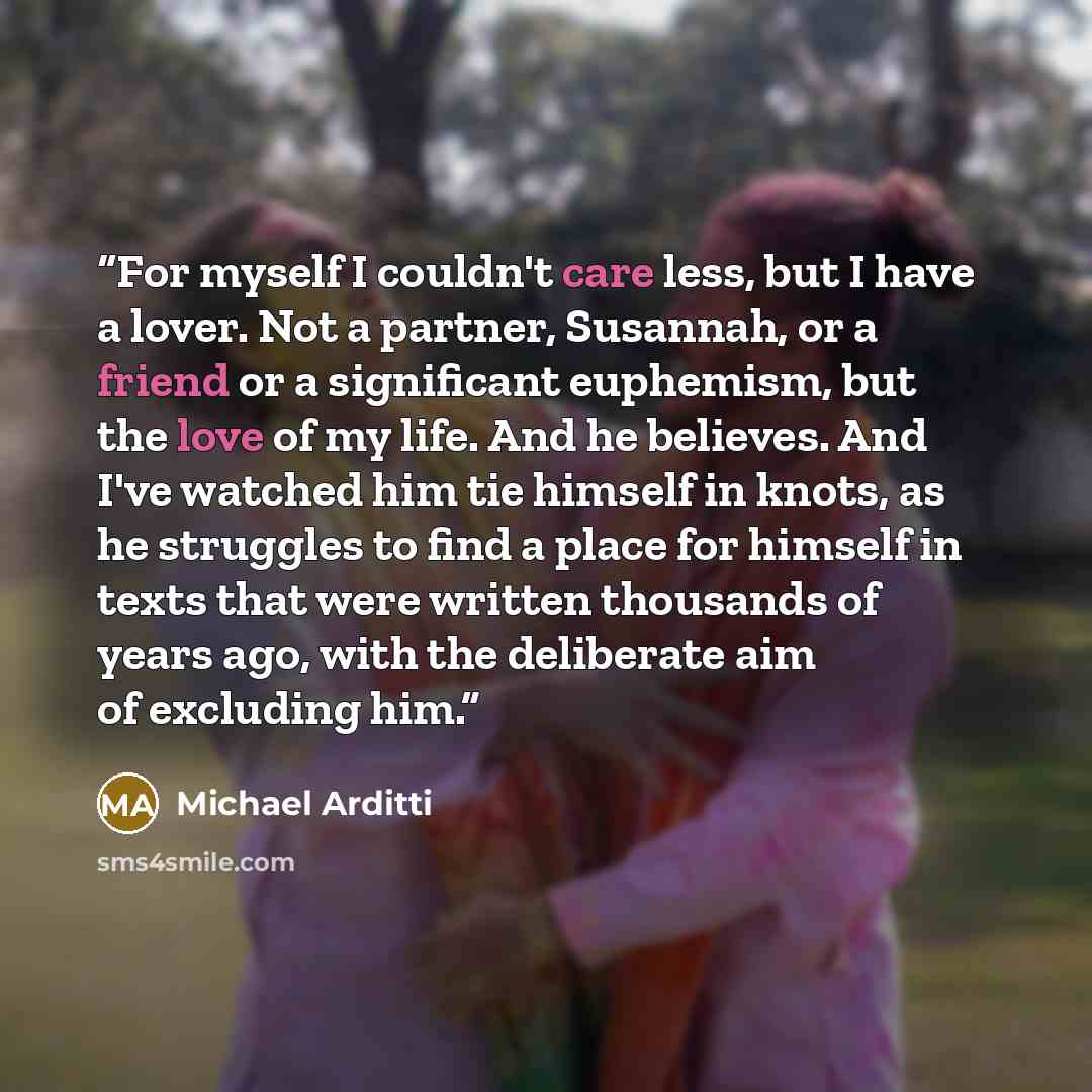 “For myself I couldn't care less, but I have a lover. Not a partner, Susannah, or a friend or a significant euphemism, but the love of my life. And he believes. And I've watched him tie himself in knots, as he struggles to find a place for himself in texts that were written thousands of years ago…” quote by Michael Arditti