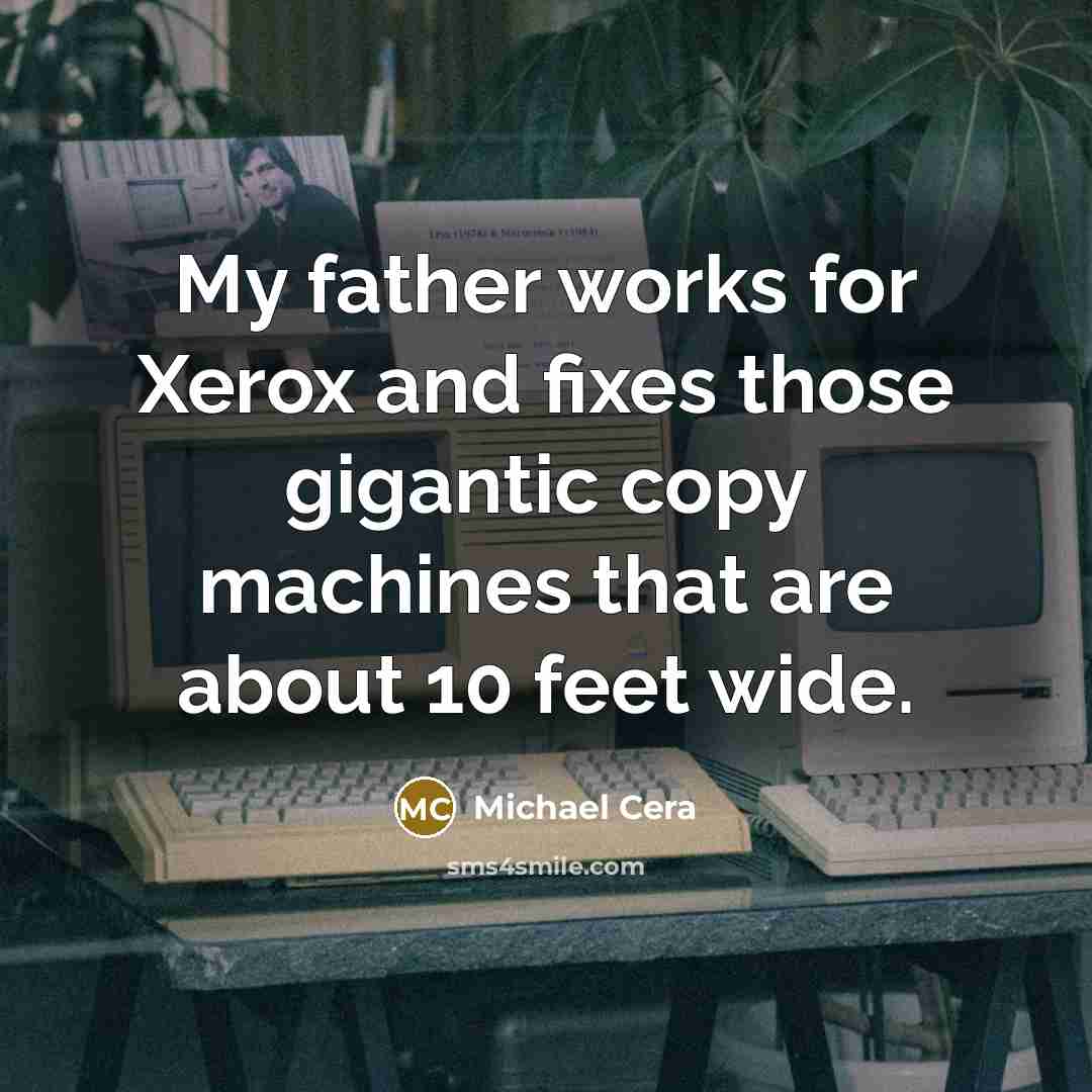 “My father works for Xerox and fixes those gigantic copy machines that are about 10 feet wide.” quote by Michael Cera