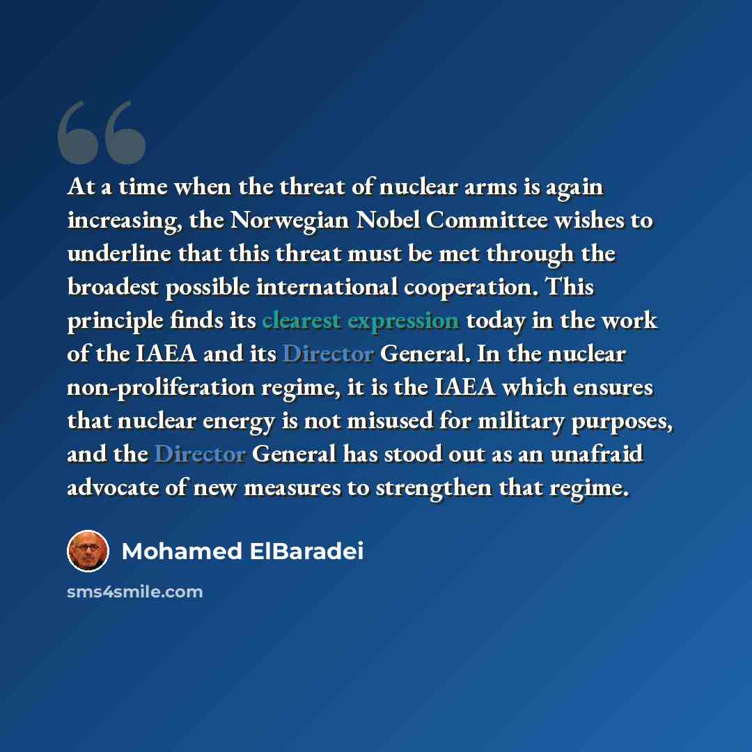 “At a time when the threat of nuclear arms is again increasing, the Norwegian Nobel Committee wishes to underline that this threat must be met through the broadest possible international cooperation. This principle finds its clearest expression today in the work of the IAEA and its Director…” quote by Mohamed ElBaradei