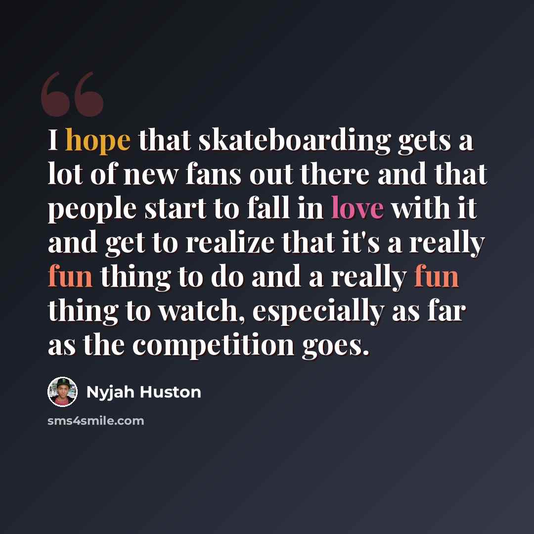 “I hope that skateboarding gets a lot of new fans out there and that people start to fall in love with it and get to realize that it's a really fun thing to do and a really fun thing to watch, especially as far as the competition goes.” quote by Nyjah Huston